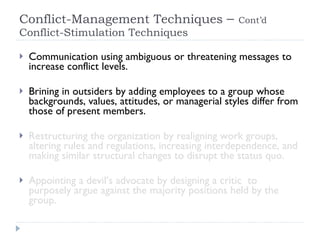Conflict-Management Techniques  –  Cont’d  Conflict-Stimulation Techniques Communication using ambiguous or threatening messages to increase conflict levels. Brining in outsiders by adding employees to a group whose backgrounds, values, attitudes, or managerial styles differ from those of present members. Restructuring the organization by realigning work groups, altering rules and regulations, increasing interdependence, and making similar structural changes to disrupt the status quo. Appointing a devil’s advocate by designing a critic  to purposely argue against the majority positions held by the group. 