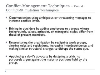 Conflict-Management Techniques –  Cont’d   Conflict-Stimulation Techniques Communication using ambiguous or threatening messages to increase conflict levels. Brining in outsiders by adding employees to a group whose backgrounds, values, attitudes, or managerial styles differ from those of present members. Restructuring the organization by realigning work groups, altering rules and regulations, increasing interdependence, and making similar structural changes to disrupt the status quo. Appointing a devil’s advocate by designing a critic  to purposely argue against the majority positions held by the group. 