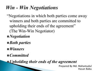 “Negotiations in which both parties come away
winners and both parties are committed to
upholding their ends of the agreement”
(The Win-Win Negotiator)
Negotiation
Both parties
Winners
Committed
Upholding their ends of the agreement
Prepared By Md. Mahamudul
Hasan Babu
 
