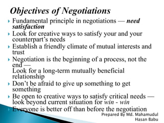  Fundamental principle in negotiations — need
satisfaction
 Look for creative ways to satisfy your and your
counterpart’s needs
 Establish a friendly climate of mutual interests and
trust
 Negotiation is the beginning of a process, not the
end —
Look for a long-term mutually beneficial
relationship
 Don’t be afraid to give up something to get
something
 Be open to creative ways to satisfy critical needs —
look beyond current situation for win - win
 Everyone is better off than before the negotiation
Prepared By Md. Mahamudul
Hasan Babu
 
