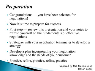  Congratulations — you have been selected for
negotiations!
 Now it’s time to prepare for success
 First step — review this presentation and your notes to
refresh yourself on the fundamentals of effective
negotiations
 Strategize with your negotiation teammates to develop a
strategy
 Develop a plan incorporating your negotiation
knowledge and the needs of your customer
 Practice, refine, practice, refine, practice
Prepared By Md. Mahamudul
Hasan Babu
 