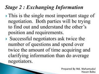  This is the single most important stage of
negotiation. Both parties will be trying
to find out and understand the other’s
position and requirements.
 Successful negotiators ask twice the
number of questions and spend over
twice the amount of time acquiring and
clarifying information than do average
negotiators.
Prepared By Md. Mahamudul
Hasan Babu
 