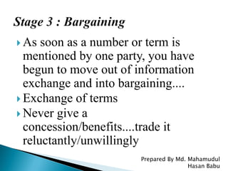  As soon as a number or term is
mentioned by one party, you have
begun to move out of information
exchange and into bargaining....
 Exchange of terms
 Never give a
concession/benefits....trade it
reluctantly/unwillingly
Prepared By Md. Mahamudul
Hasan Babu
 