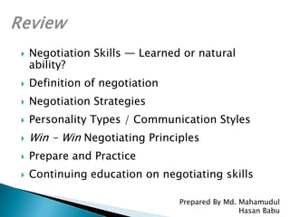  Negotiation Skills — Learned or natural
ability?
 Definition of negotiation
 Negotiation Strategies
 Personality Types / Communication Styles
 Win - Win Negotiating Principles
 Prepare and Practice
 Continuing education on negotiating skills
Prepared By Md. Mahamudul
Hasan Babu
 