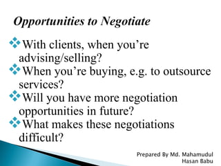 With clients, when you’re
advising/selling?
When you’re buying, e.g. to outsource
services?
Will you have more negotiation
opportunities in future?
What makes these negotiations
difficult?
Prepared By Md. Mahamudul
Hasan Babu
 