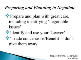 Prepare and plan with great care,
including identifying ‘negotiable
issues’
Identify and use your ‘Leaver’
‘Trade concessions/Benefit’ – don't
give them away
Prepared By Md. Mahamudul
Hasan Babu
 