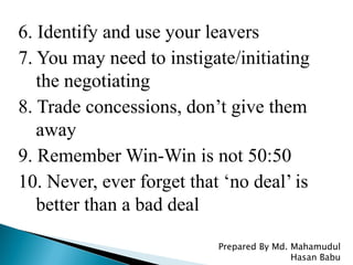6. Identify and use your leavers
7. You may need to instigate/initiating
the negotiating
8. Trade concessions, don’t give them
away
9. Remember Win-Win is not 50:50
10. Never, ever forget that ‘no deal’ is
better than a bad deal
Prepared By Md. Mahamudul
Hasan Babu
 