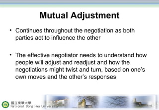 Mutual Adjustment 
• Continues throughout the negotiation as both 
parties act to influence the other 
• The effective negotiator needs to understand how 
people will adjust and readjust and how the 
negotiations might twist and turn, based on one’s 
own moves and the other’s responses 
1-10 
 