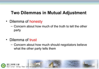 Two Dilemmas in Mutual Adjustment 
• Dilemma of honesty 
– Concern about how much of the truth to tell the other 
party 
• Dilemma of trust 
– Concern about how much should negotiators believe 
what the other party tells them 
1-12 
 