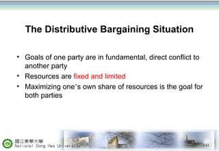 The Distributive Bargaining Situation 
• Goals of one party are in fundamental, direct conflict to 
another party 
• Resources are fixed and limited 
• Maximizing one’s own share of resources is the goal for 
both parties 
2-23 
 