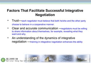 Factors That Facilitate Successful Integrative 
Negotiation 
• Trust---each negotiator must believe that both he/she and the other party 
choose to behave in a cooperative manner. 
• Clear and accurate communication --negotiators must be willing 
to share information about themselves, for example, revealing what they 
want and why. 
• An understanding of the dynamics of integrative 
negotiation ---training in integrative negotiation enhances the ability 
3-51 
 