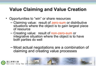 Value Claiming and Value Creation
• Opportunities to “win” or share resources
– Claiming value: result of zero-sum or distributive
situations where the object is to gain largest piece
of resource
– Creating value: result of non-zero-sum or
integrative situation where the object is to have
both parties do well
– Most actual negotiations are a combination of
claiming and creating value processes
1-15
 