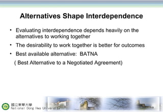 Alternatives Shape Interdependence
• Evaluating interdependence depends heavily on the
alternatives to working together
• The desirability to work together is better for outcomes
• Best available alternative: BATNA
( Best Alternative to a Negotiated Agreement)
1-9
 