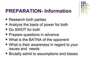 PREPARATION- Information Research both parties Analyze the basis of power for both Do SWOT for both Prepare questions in advance What is the BATNA of the opponent What is their awareness in regard to your issues and  needs  Brutally admit to assumptions and biases 