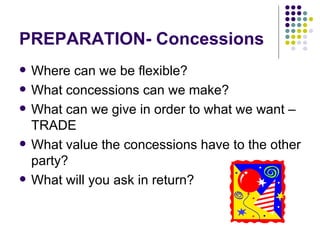 PREPARATION- Concessions Where can we be flexible? What concessions can we make? What can we give in order to what we want – TRADE What value the concessions have to the other party? What will you ask in return? 
