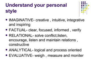 Understand your personal style IMAGINATIVE- creative , intuitive, integrative and inspiring FACTUAL- clear, focused, informed , verify RELATIONAL- solve conflict,listen, encourage, listen and maintain relations , constructive ANALYTICAL- logical and process oriented  EVALUATIVE- weigh , measure and moniter 