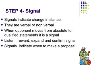 STEP 4- Signal Signals indicate change in stance They are verbal or non verbal When opponent moves from absolute to qualified statements it is a signal  Listen , reward, expand and confirm signal  Signals  indicate when to make a proposal 
