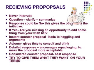 RECIEVING PROPOPSALS Never interrupt Question – clarify – summarize Response could be No- this gives the other party the initiative.  If Yes- Are you missing an opportunity to add some thing from your wish list? Instant counter proposal- leads to haggling and arguments Adjourn- gives time to consult and think Detailed response – encourages repackaging, to make the proposal more acceptable Considered counter proposal- best response TRY TO GIVE THEM WHAT THEY WANT  ON YOUR TERMS 