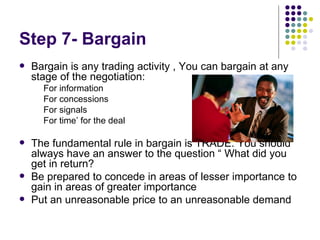 Step 7- Bargain Bargain is any trading activity , You can bargain at any stage of the negotiation: For information For concessions For signals For time’ for the deal The fundamental rule in bargain is TRADE. You should always have an answer to the question “ What did you get in return? Be prepared to concede in areas of lesser importance to gain in areas of greater importance Put an unreasonable price to an unreasonable demand 