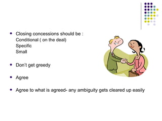 Closing concessions should be : Conditional ( on the deal) Specific Small Don’t get greedy Agree Agree to what is agreed- any ambiguity gets cleared up easily 