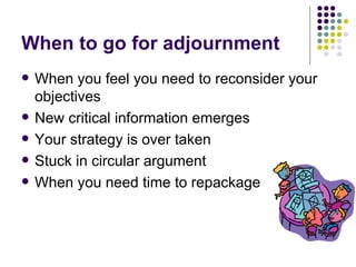 When to go for adjournment When you feel you need to reconsider your objectives New critical information emerges Your strategy is over taken Stuck in circular argument When you need time to repackage 