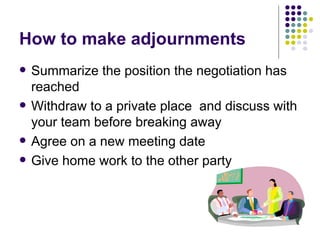 How to make adjournments Summarize the position the negotiation has reached Withdraw to a private place  and discuss with your team before breaking away Agree on a new meeting date Give home work to the other party  