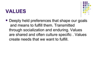 VALUES Deeply held preferences that shape our goals  and means to fulfill them. Transmitted through socialization and enduring. Values are shared and often culture specific . Values create needs that we want to fulfill. 