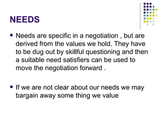 NEEDS Needs are specific in a negotiation , but are derived from the values we hold. They have to be dug out by skillful questioning and then a suitable need satisfiers can be used to move the negotiation forward . If we are not clear about our needs we may bargain away some thing we value 