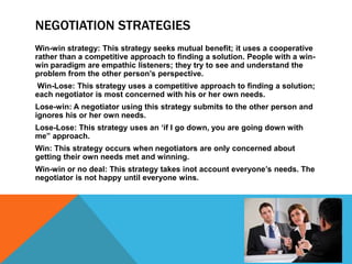NEGOTIATION STRATEGIES
Win-win strategy: This strategy seeks mutual benefit; it uses a cooperative
rather than a competitive approach to finding a solution. People with a win-
win paradigm are empathic listeners; they try to see and understand the
problem from the other person’s perspective.
Win-Lose: This strategy uses a competitive approach to finding a solution;
each negotiator is most concerned with his or her own needs.
Lose-win: A negotiator using this strategy submits to the other person and
ignores his or her own needs.
Lose-Lose: This strategy uses an ‘if I go down, you are going down with
me” approach.
Win: This strategy occurs when negotiators are only concerned about
getting their own needs met and winning.
Win-win or no deal: This strategy takes inot account everyone’s needs. The
negotiator is not happy until everyone wins.
 