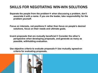 SKILLS FOR NEGOTIATING WIN-WIN SOLUTIONS
Separate the people from the problem when discussing a problem, don’t
   associate it with a name. if you are the leader, take responsibility for the
   problem yourself.


Focus on interests, not positions rather than focus on people’s desired
   solutions, focus on their needs and ultimate goals.


Invent proposals that are mutually beneficial Consider the other’s
   perspective when developing proposals, and generate as many as
   possible, withholding evaluation.


Use objective criteria to evaluate proposals Use mutually agreed-on
   criteria for evaluating proposals.
 