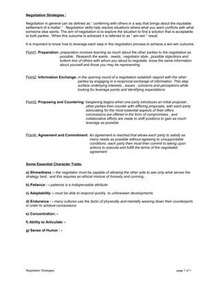 Negotiation Strategies :
Negotiation in general can be defined as “ conferring with others in a way that brings about the equitable
settlement of a matter “ . Negotiation skills help resolve situations where what you want conflicts with what
someone else wants. The aim of negotiation is to explore the situation to find a solution that is acceptable
to both parties . When this outcome is achieved it is referred to as “ win-win “ result.
It is important to know how to leverage each step in the negotiation process to achieve a win-win outcome
Point1: Preparation: preparation involves learning as much about the other parties to the negotiation as
possible . Research the wants , needs , negotiator style , possible objections and
bottom line of others with whom you about to negotiate. know the same information
about yourself and those you may be representing.
Point2: Information Exchange: in the opening round of a negotiation establish rapport with the other
parties by engaging in a reciprocal exchange of information. This step
surface underlying interests , issues , concerns and perceptions while
looking for leverage points and identifying expectations
Point3: Proposing and Countering: bargaining begins when one party introduces an initial proposal ,
other parties then counter with differing proposals, with each party
advocating for the most essential aspects of their offers.
concessions are offered in the form of compromises , and
collaborative efforts are made to shift positions to gain as much
leverage as possible
Point4: Agreement and Commitment: An agreement is reached that allows each party to satisfy as
many needs as possible without agreeing to unsupportable
conditions. each party then must then commit to taking upon
actions to execute and fulfill the terms of the negotiated
agreement
Some Essential Character Traits:
a) Shrewdness :- the negotiator must be capable of allowing the other side to see only what serves the
strategy best , and this requires an ethical mixture of honesty and cunning.
b) Patience : - patience is a indispensable attribute
c) Adaptability :- must be able to respond quickly to unforeseen developments
d) Endurance : - many cultures use the tactic of physically and mentally wearing down their counterparts
in order to achieve concessions
e) Concentration: -
f) Ability to Articulate: -
g) Sense of Humor : -
Negotiation Strategies page 1 of 1
 