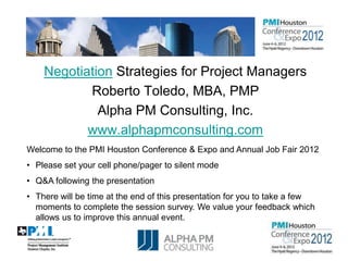 Negotiation Strategies for Project Managers
           Roberto Toledo, MBA, PMP
             Alpha PM Consulting, Inc.
           www.alphapmconsulting.com
Welcome to the PMI Houston Conference & Expo and Annual Job Fair 2012
• Please set your cell phone/pager to silent mode
• Q&A following the presentation
• There will be time at the end of this presentation for you to take a few
  moments to complete the session survey. We value your feedback which
  allows us to improve this annual event.

                                     1
 
