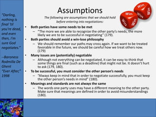 “Darling,
                                      Assumptions
                             The following are assumptions that we should hold
nothing is                            before entering into negotiations:
final 'til
             •      Both parties have some needs to be met
you're dead,
                     – “The more we are able to recognize the other party’s needs, the more
and even                likely we are to be successful in negotiating” (179).
then, I'm    •      Both parties should avoid a win-lose philosophy
sure God             – We should remember our paths may cross again. If we want to be treated
negotiates.”            favorable in the future, we should be careful how we treat others now.
                        (179)
--Baroness      •   Many issues are (potentially) negotiable
                     – Although not everything can be negotiated, it can be easy to think that
Rodmilla De             some things are final (such as a deadline) that might not be. It doesn’t hurt
Ghent                   to ask (179, 180).
“Ever After,”   •   To be successful, you must consider the other person’s needs
1998                 – “Always keep in mind that in order to negotiate successfully, you must keep
                        the other person’s needs in mind” (180).
                •   Meanings and standards are not always the same
                     – The words one party uses may have a different meaning to the other party.
                        Make sure that meanings are defined in order to avoid misunderstandings
                        (180).
 
