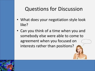 Questions for Discussion
• What does your negotiation style look
  like?
• Can you think of a time when you and
  somebody else were able to come to
  agreement when you focused on
  interests rather than positions?
 