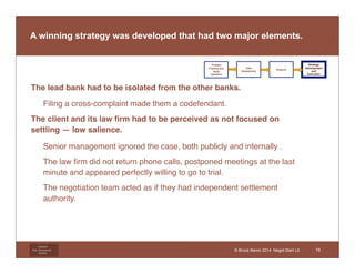 A winning strategy was developed that had two major elements. 
• The lead bank had to be isolated from the other banks. 
Litigation 
Risk Management 
Institute 
© Bruce Beron 2014 Negot Start Lit 
• Filing a cross-complaint made them a codefendant. 
• The client and its law firm had to be perceived as not focused on 
settling — low salience. 
• Senior management ignored the case, both publicly and internally . 
• The law firm did not return phone calls, postponed meetings at the last 
minute and appeared perfectly willing to go to trial. 
• The negotiation team acted as if they had independent settlement 
authority. 
Problem 
Framing and 
Issue 
Definition 
Data 
Assessment 
Analysis 
Strategy 
Development 
and 
Execution 
16 
 