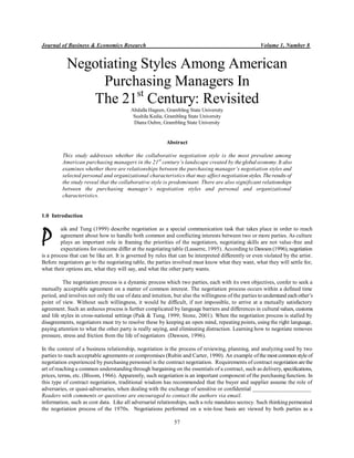 Journal of Business & Economics Research Volume 1, Number 8
57
Negotiating Styles Among American
Purchasing Managers In
The 21st
Century: Revisited
Abdalla Hageen, Grambling State University
Sushila Kedia, Grambling State University
Diana Oubre, Grambling State University
Abstract
This study addresses whether the collaborative negotiation style is the most prevalent among
American purchasing managers in the 21st
century’s landscape created by theglobal economy. It also
examines whether there are relationships between the purchasing manager’s negotiation styles and
selected personal and organizational characteristics that may affect negotiation styles. Theresults of
the study reveal that the collaborative style is predominant. There are also significant relationships
between the purchasing manager’s negotiation styles and personal and organizational
characteristics.
1.0 Introduction
aik and Tung (1999) describe negotiation as a special communication task that takes place in order to reach
agreement about how to handle both common and conflicting interests between two or more parties. As culture
plays an important role in framing the priorities of the negotiators, negotiating skills are not value-free and
expectations for outcome differ at the negotiating table (Lasserre, 1995). According to Dawson (1996), negotiation
is a process that can be like art. It is governed by rules that can be interpreted differently or even violated by the artist.
Before negotiators go to the negotiating table, the parties involved must know what they want, what they will settle for,
what their options are, what they will say, and what the other party wants.
The negotiation process is a dynamic process which two parties, each with its own objectives, confer to seek a
mutually acceptable agreement on a matter of common interest. The negotiation process occurs within a defined time
period, and involves not only the use of data and intuition, but also the willingness of the parties to understand each other’s
point of view. Without such willingness, it would be difficult, if not impossible, to arrive at a mutually satisfactory
agreement. Such an arduous process is further complicated by language barriers and differences in cultural values, customs
and life styles in cross-national settings (Paik & Tung, 1999; Stone, 2001). When the negotiation process is stalled by
disagreements, negotiators must try to resolve these by keeping an open mind, repeating points, using the right language,
paying attention to what the other party is really saying, and eliminating distraction. Learning how to negotiate removes
pressure, stress and friction from the life of negotiators (Dawson, 1996).
In the context of a business relationship, negotiation is the process of reviewing, planning, and analyzing used by two
parties to reach acceptable agreements or compromises (Rubin and Carter, 1990). An example ofthemost common styleof
negotiation experienced by purchasing personnel is the contract negotiation. Requirements of contract negotiation arethe
art of reaching a common understanding through bargaining on the essentials of a contract, such as delivery, specifications,
prices, terms, etc. (Bloom, 1966). Apparently, such negotiation is an important component of the purchasing function. In
this type of contract negotiation, traditional wisdom has recommended that the buyer and supplier assume the role of
adversaries, or quasi-adversaries, when dealing with the exchange of sensitive or confidential ____________________
Readers with comments or questions are encouraged to contact the authors via email.
information, such as cost data. Like all adversarial relationships, such a role mandates secrecy. Such thinking permeated
the negotiation process of the 1970s. Negotiations performed on a win-lose basis are viewed by both parties as a
P
 