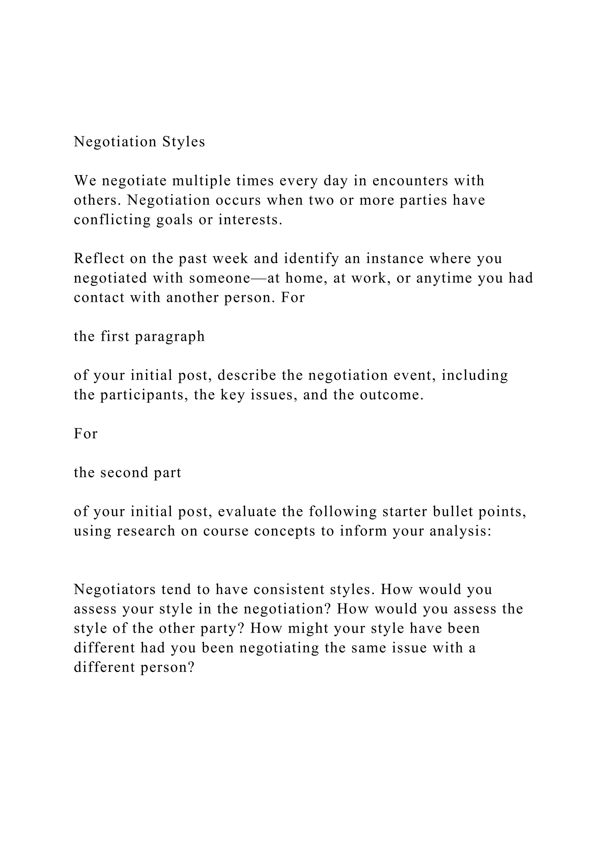 Negotiation Styles
We negotiate multiple times every day in encounters with
others. Negotiation occurs when two or more parties have
conflicting goals or interests.
Reflect on the past week and identify an instance where you
negotiated with someone—at home, at work, or anytime you had
contact with another person. For
the first paragraph
of your initial post, describe the negotiation event, including
the participants, the key issues, and the outcome.
For
the second part
of your initial post, evaluate the following starter bullet points,
using research on course concepts to inform your analysis:
Negotiators tend to have consistent styles. How would you
assess your style in the negotiation? How would you assess the
style of the other party? How might your style have been
different had you been negotiating the same issue with a
different person?