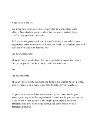 Negotiation Styles
We negotiate multiple times every day in encounters with
others. Negotiation occurs when two or more parties have
conflicting goals or interests.
Reflect on the past week and identify an instance where you
negotiated with someone—at home, at work, or anytime you had
contact with another person. For
the first paragraph
of your initial post, describe the negotiation event, including
the participants, the key issues, and the outcome.
For
the second part
of your initial post, evaluate the following starter bullet points,
using research on course concepts to inform your analysis:
Negotiators tend to have consistent styles. How would you
assess your style in the negotiation? How would you assess the
style of the other party? How might your style have been
different had you been negotiating the same issue with a
different person?
 