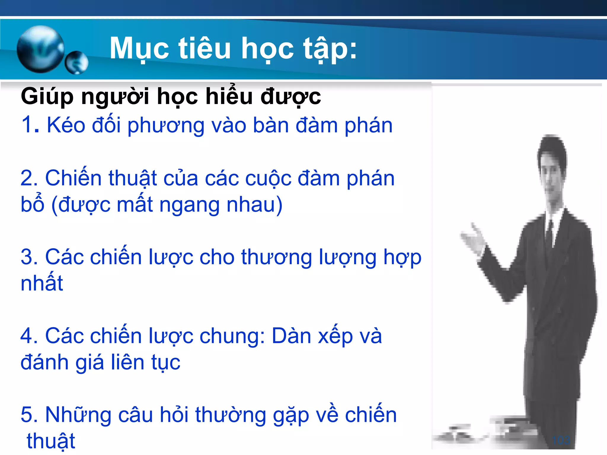 Giúp ngƣời học hiểu đƣợc
1. Kéo đối phương vào bàn đàm phán
2. Chiến thuật của các cuộc đàm phán
bổ (được mất ngang nhau)
3. Các chiến lược cho thương lượng hợp
nhất
4. Các chiến lược chung: Dàn xếp và
đánh giá liên tục
5. Những câu hỏi thường gặp về chiến
thuật
Mục tiêu học tập:
103
 