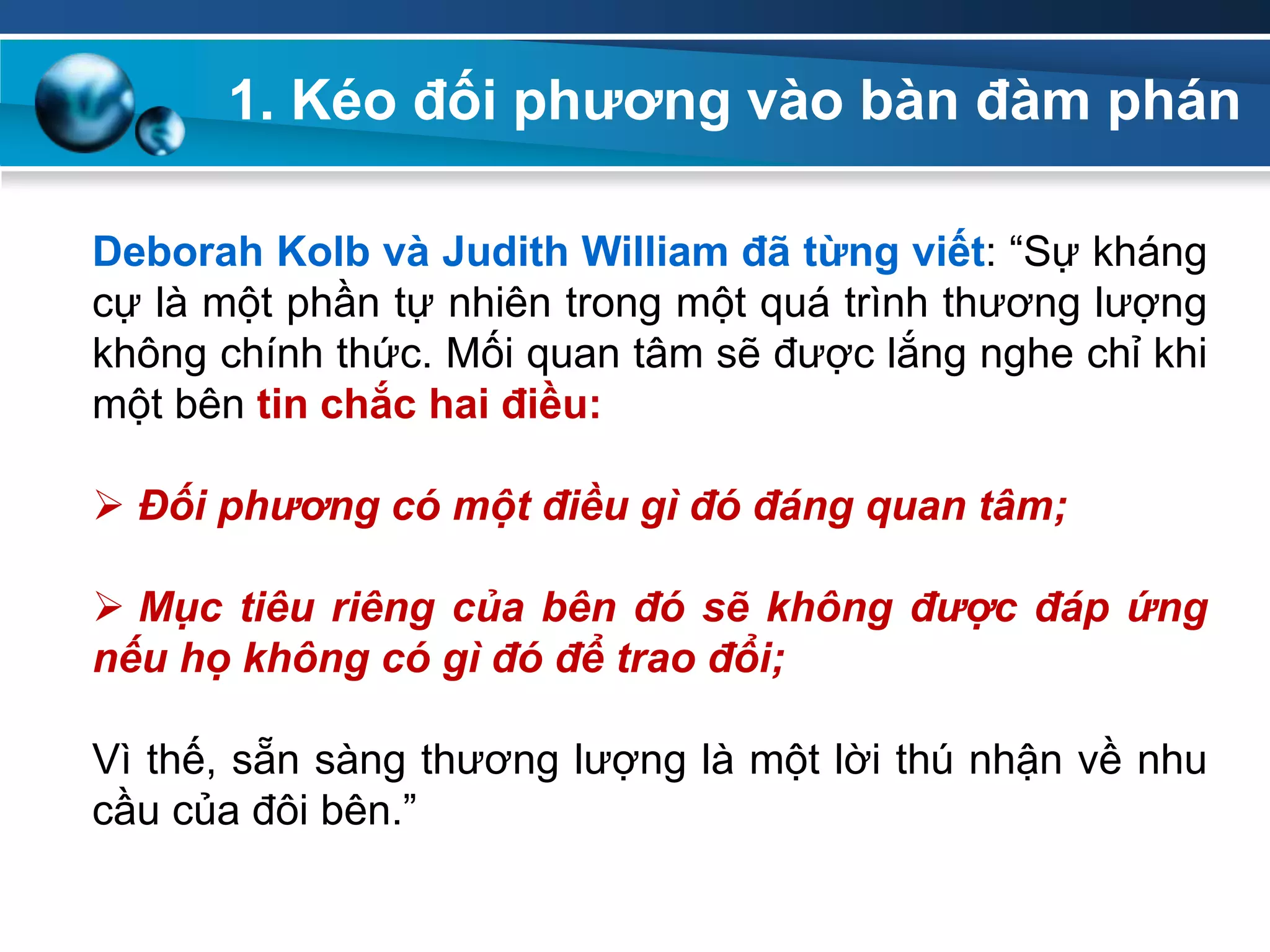 1. Kéo đối phƣơng vào bàn đàm phán
Deborah Kolb và Judith William đã từng viết: “Sự kháng
cự là một phần tự nhiên trong một quá trình thương lượng
không chính thức. Mối quan tâm sẽ được lắng nghe chỉ khi
một bên tin chắc hai điều:
 Đối phương có một điều gì đó đáng quan tâm;
 Mục tiêu riêng của bên đó sẽ không được đáp ứng
nếu họ không có gì đó để trao đổi;
Vì thế, sẵn sàng thương lượng là một lời thú nhận về nhu
cầu của đôi bên.”
 