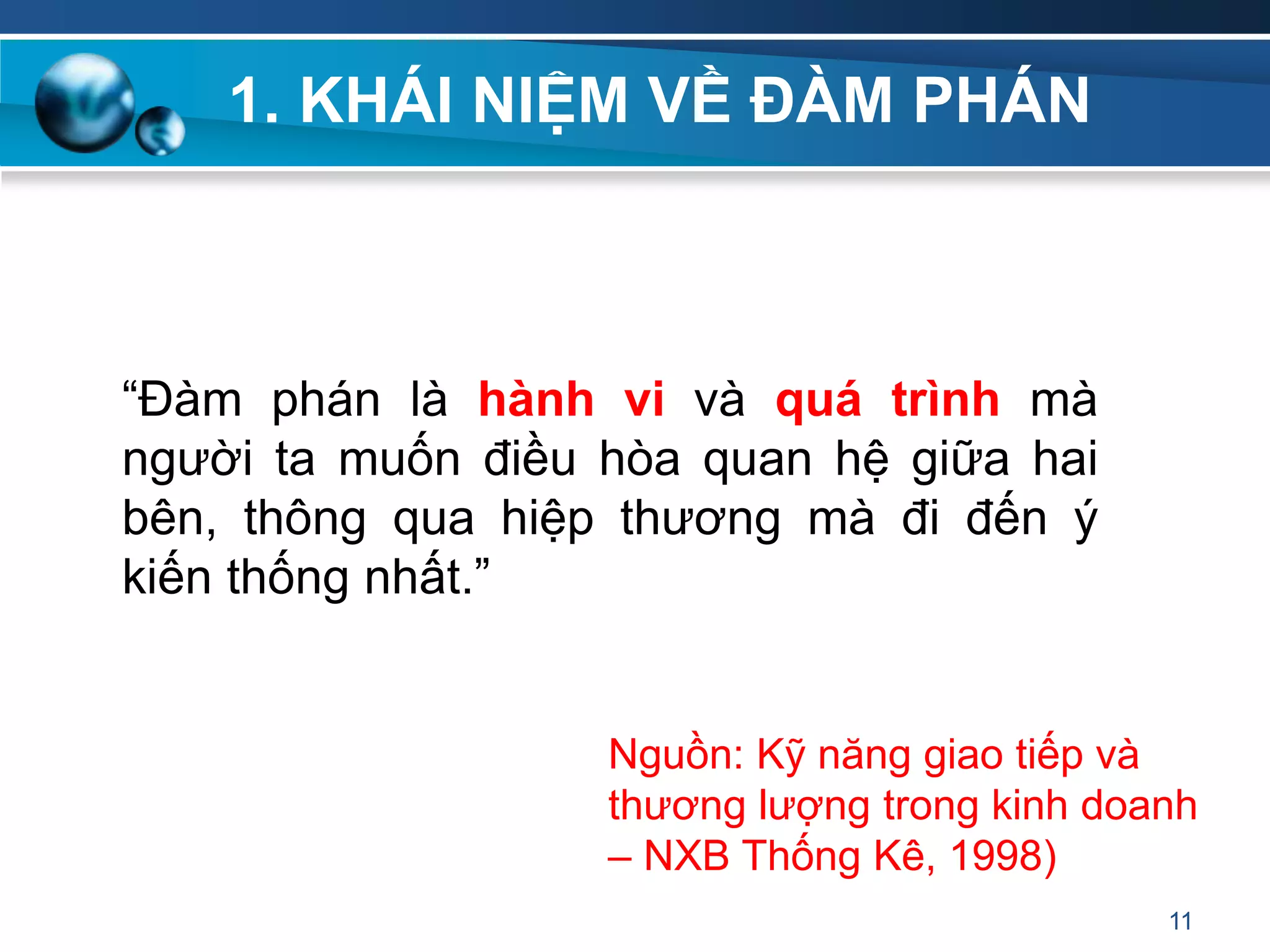 1. KHÁI NIỆM VỀ ĐÀM PHÁN
“Đàm phán là hành vi và quá trình mà
người ta muốn điều hòa quan hệ giữa hai
bên, thông qua hiệp thương mà đi đến ý
kiến thống nhất.”
11
Nguồn: Kỹ năng giao tiếp và
thương lượng trong kinh doanh
– NXB Thống Kê, 1998)
 