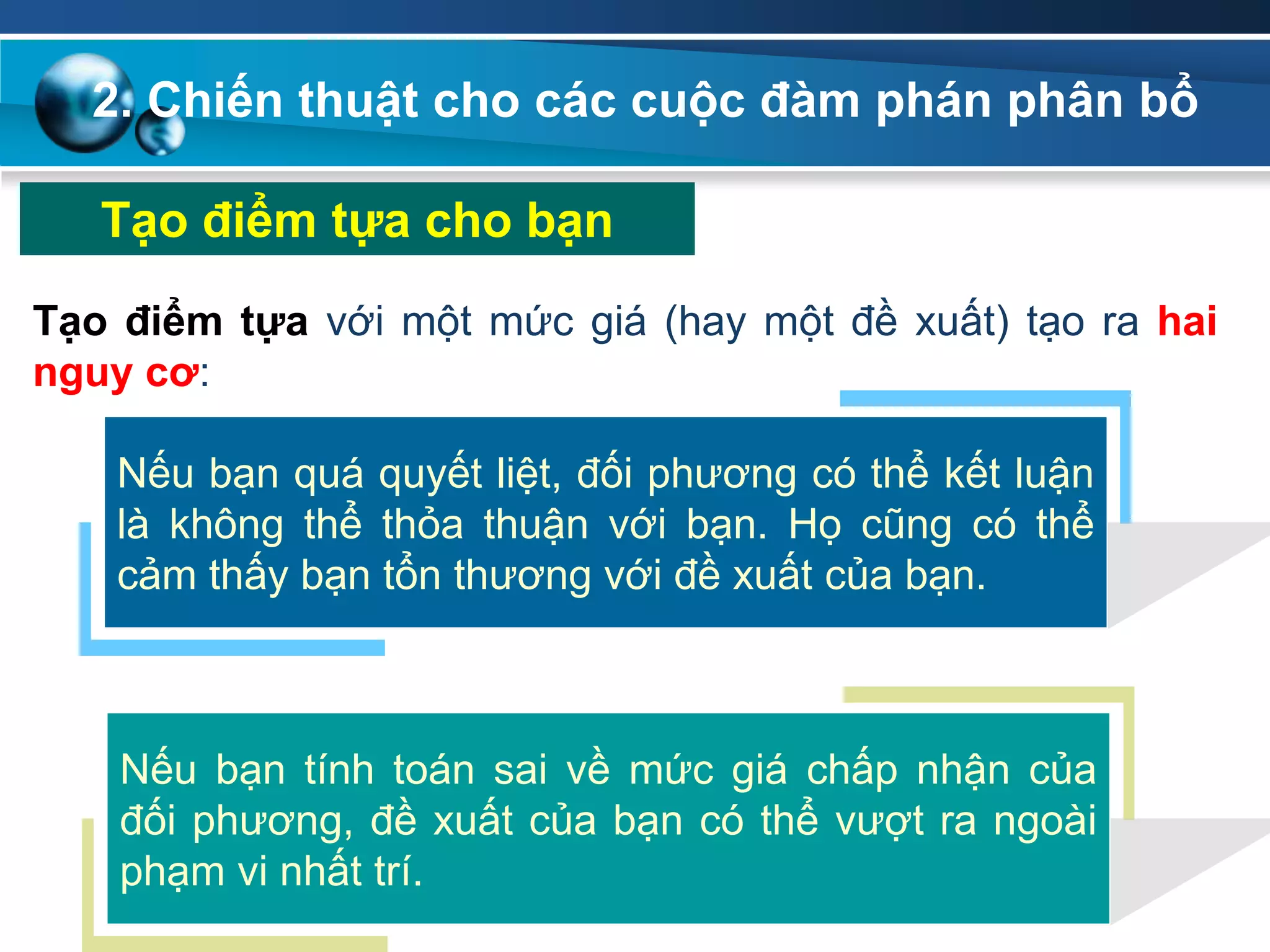 2. Chiến thuật cho các cuộc đàm phán phân bổ
Tạo điểm tựa cho bạn
Tạo điểm tựa với một mức giá (hay một đề xuất) tạo ra hai
nguy cơ:
Nếu bạn quá quyết liệt, đối phương có thể kết luận
là không thể thỏa thuận với bạn. Họ cũng có thể
cảm thấy bạn tổn thương với đề xuất của bạn.
Nếu bạn tính toán sai về mức giá chấp nhận của
đối phương, đề xuất của bạn có thể vượt ra ngoài
phạm vi nhất trí.
 
