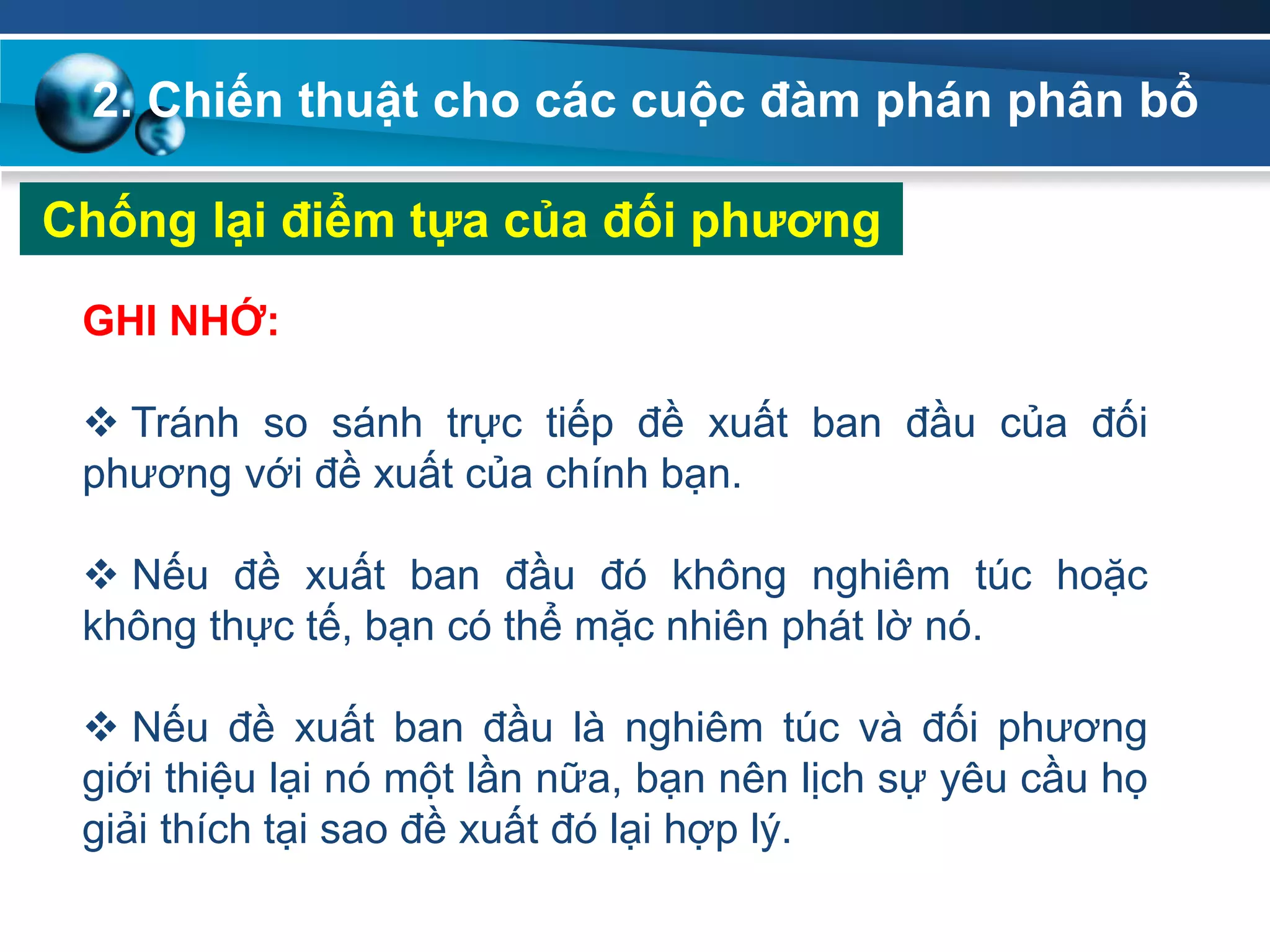2. Chiến thuật cho các cuộc đàm phán phân bổ
Chống lại điểm tựa của đối phƣơng
GHI NHỚ:
 Tránh so sánh trực tiếp đề xuất ban đầu của đối
phương với đề xuất của chính bạn.
 Nếu đề xuất ban đầu đó không nghiêm túc hoặc
không thực tế, bạn có thể mặc nhiên phát lờ nó.
 Nếu đề xuất ban đầu là nghiêm túc và đối phương
giới thiệu lại nó một lần nữa, bạn nên lịch sự yêu cầu họ
giải thích tại sao đề xuất đó lại hợp lý.
 