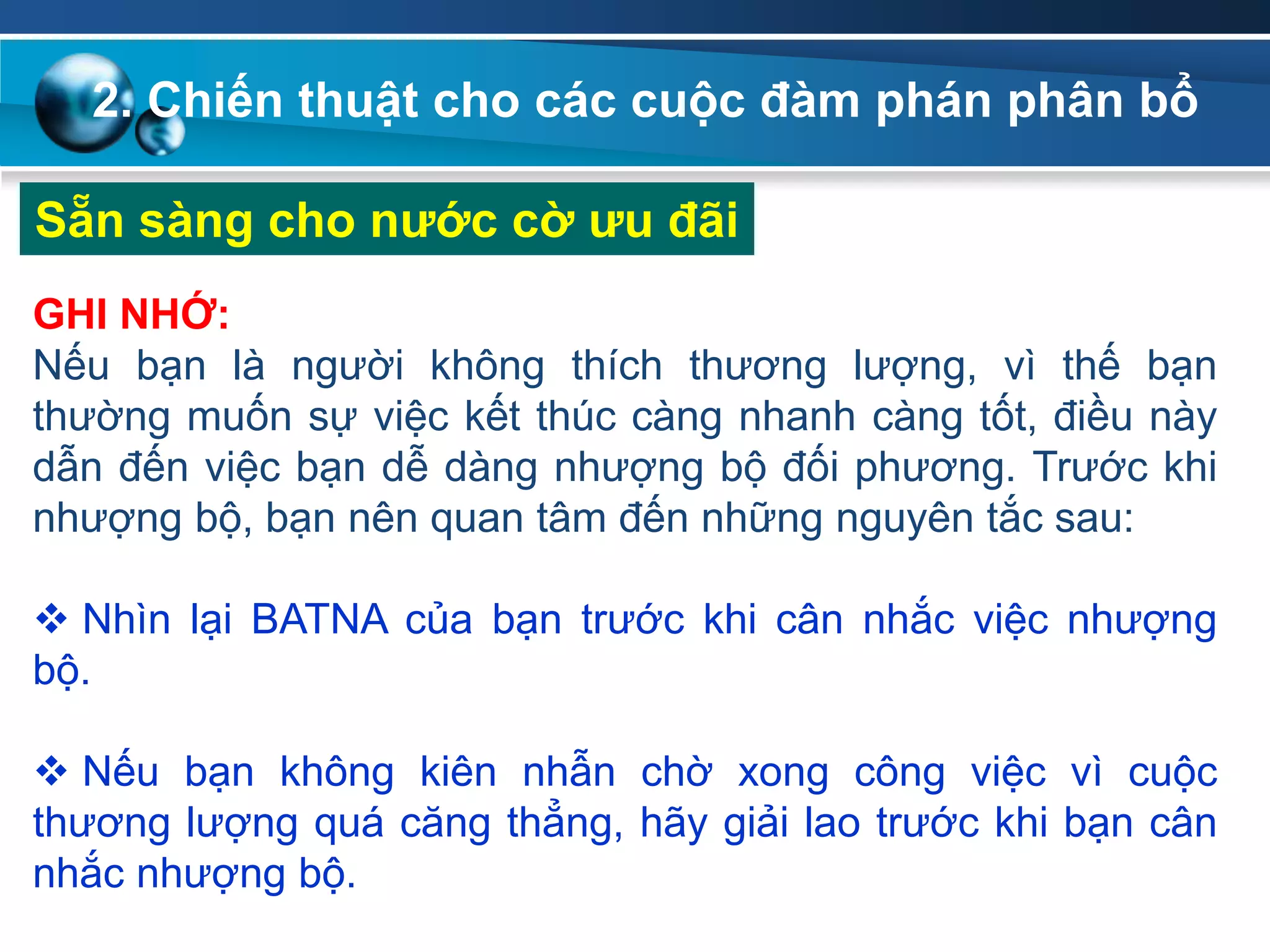 2. Chiến thuật cho các cuộc đàm phán phân bổ
Sẵn sàng cho nƣớc cờ ƣu đãi
GHI NHỚ:
Nếu bạn là người không thích thương lượng, vì thế bạn
thường muốn sự việc kết thúc càng nhanh càng tốt, điều này
dẫn đến việc bạn dễ dàng nhượng bộ đối phương. Trước khi
nhượng bộ, bạn nên quan tâm đến những nguyên tắc sau:
 Nhìn lại BATNA của bạn trước khi cân nhắc việc nhượng
bộ.
 Nếu bạn không kiên nhẫn chờ xong công việc vì cuộc
thương lượng quá căng thẳng, hãy giải lao trước khi bạn cân
nhắc nhượng bộ.
 
