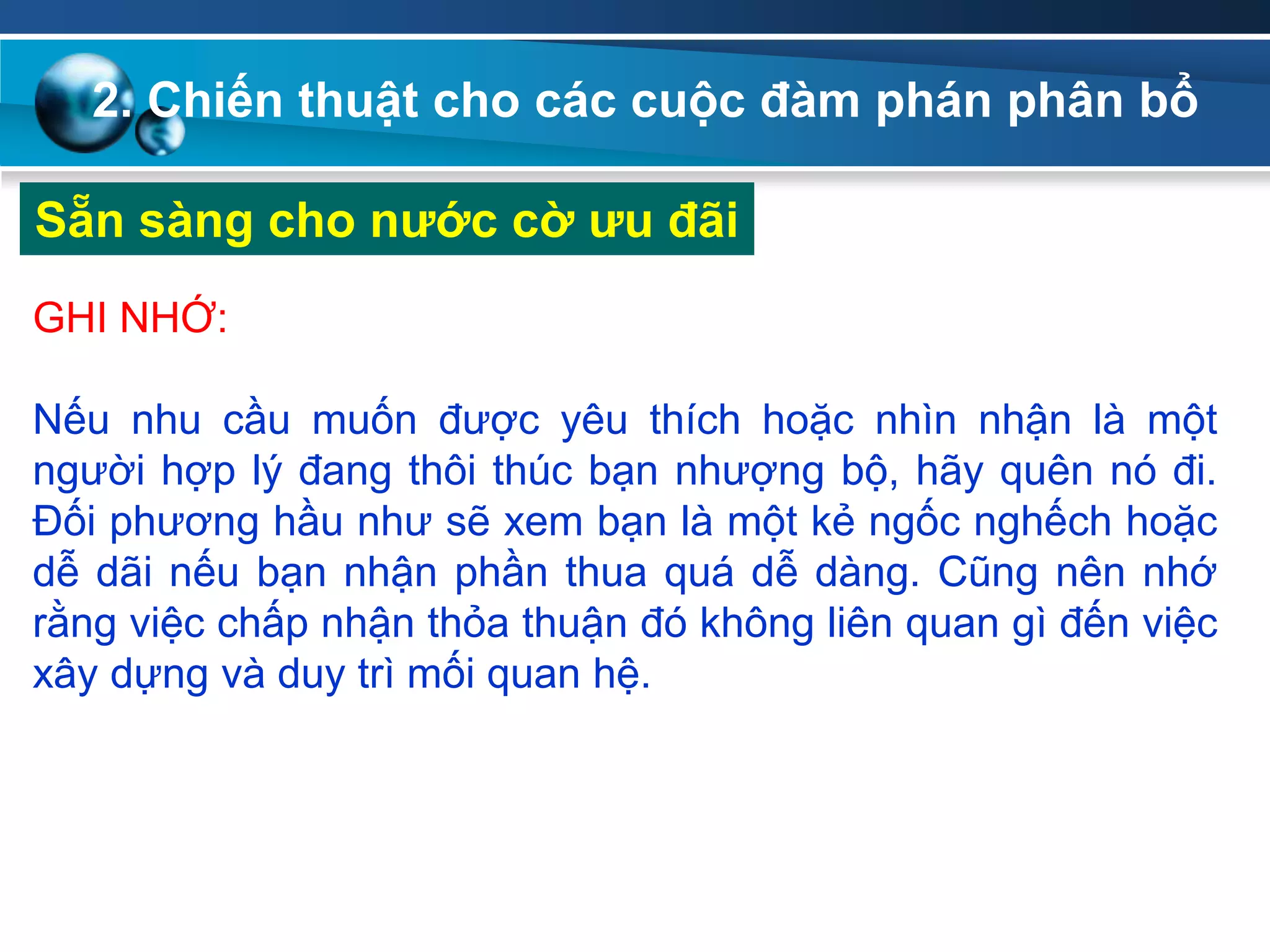 2. Chiến thuật cho các cuộc đàm phán phân bổ
Sẵn sàng cho nƣớc cờ ƣu đãi
GHI NHỚ:
Nếu nhu cầu muốn được yêu thích hoặc nhìn nhận là một
người hợp lý đang thôi thúc bạn nhượng bộ, hãy quên nó đi.
Đối phương hầu như sẽ xem bạn là một kẻ ngốc nghếch hoặc
dễ dãi nếu bạn nhận phần thua quá dễ dàng. Cũng nên nhớ
rằng việc chấp nhận thỏa thuận đó không liên quan gì đến việc
xây dựng và duy trì mối quan hệ.
 