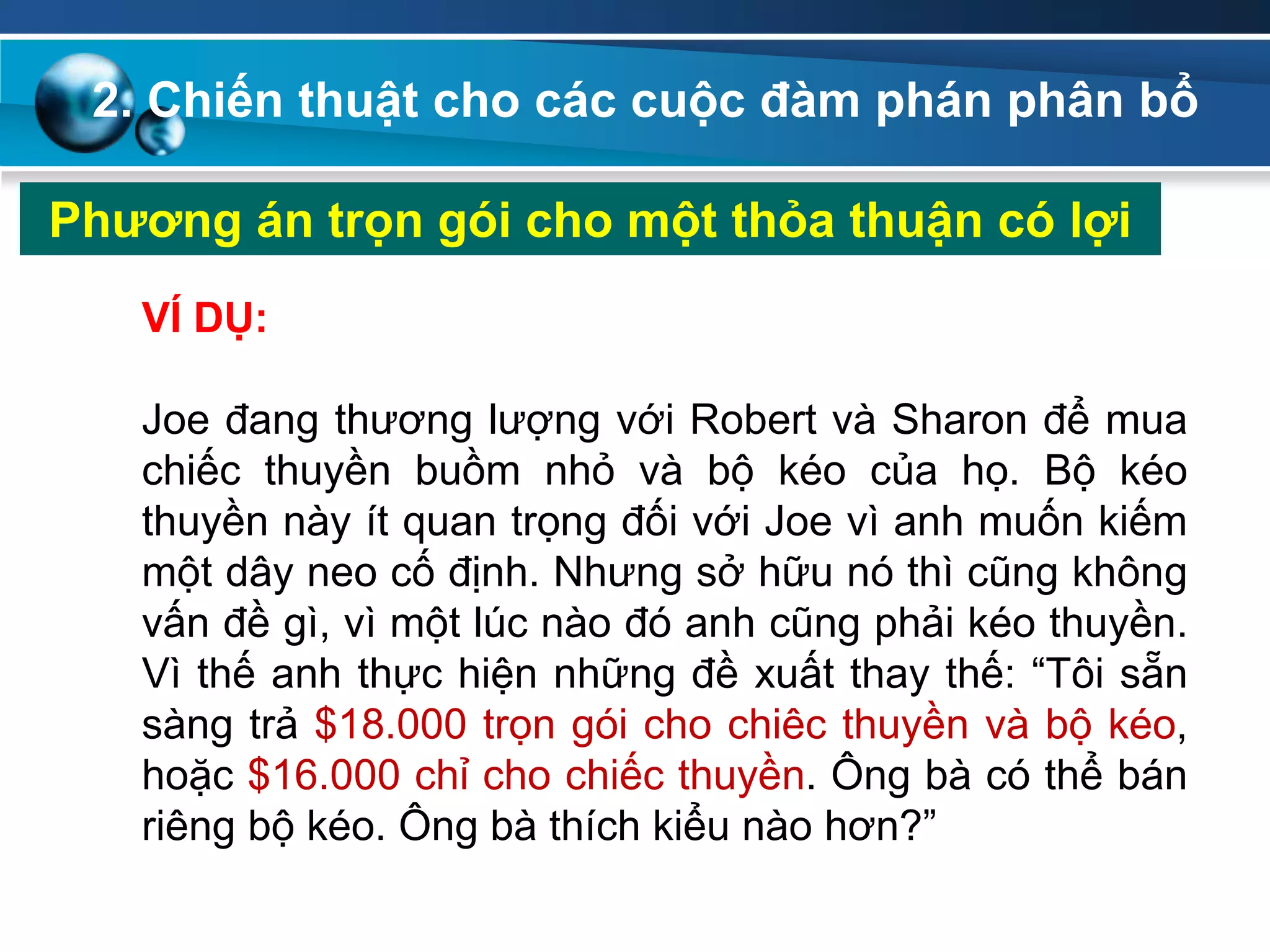 2. Chiến thuật cho các cuộc đàm phán phân bổ
Phƣơng án trọn gói cho một thỏa thuận có lợi
VÍ DỤ:
Joe đang thương lượng với Robert và Sharon để mua
chiếc thuyền buồm nhỏ và bộ kéo của họ. Bộ kéo
thuyền này ít quan trọng đối với Joe vì anh muốn kiếm
một dây neo cố định. Nhưng sở hữu nó thì cũng không
vấn đề gì, vì một lúc nào đó anh cũng phải kéo thuyền.
Vì thế anh thực hiện những đề xuất thay thế: “Tôi sẵn
sàng trả $18.000 trọn gói cho chiêc thuyền và bộ kéo,
hoặc $16.000 chỉ cho chiếc thuyền. Ông bà có thể bán
riêng bộ kéo. Ông bà thích kiểu nào hơn?”
 