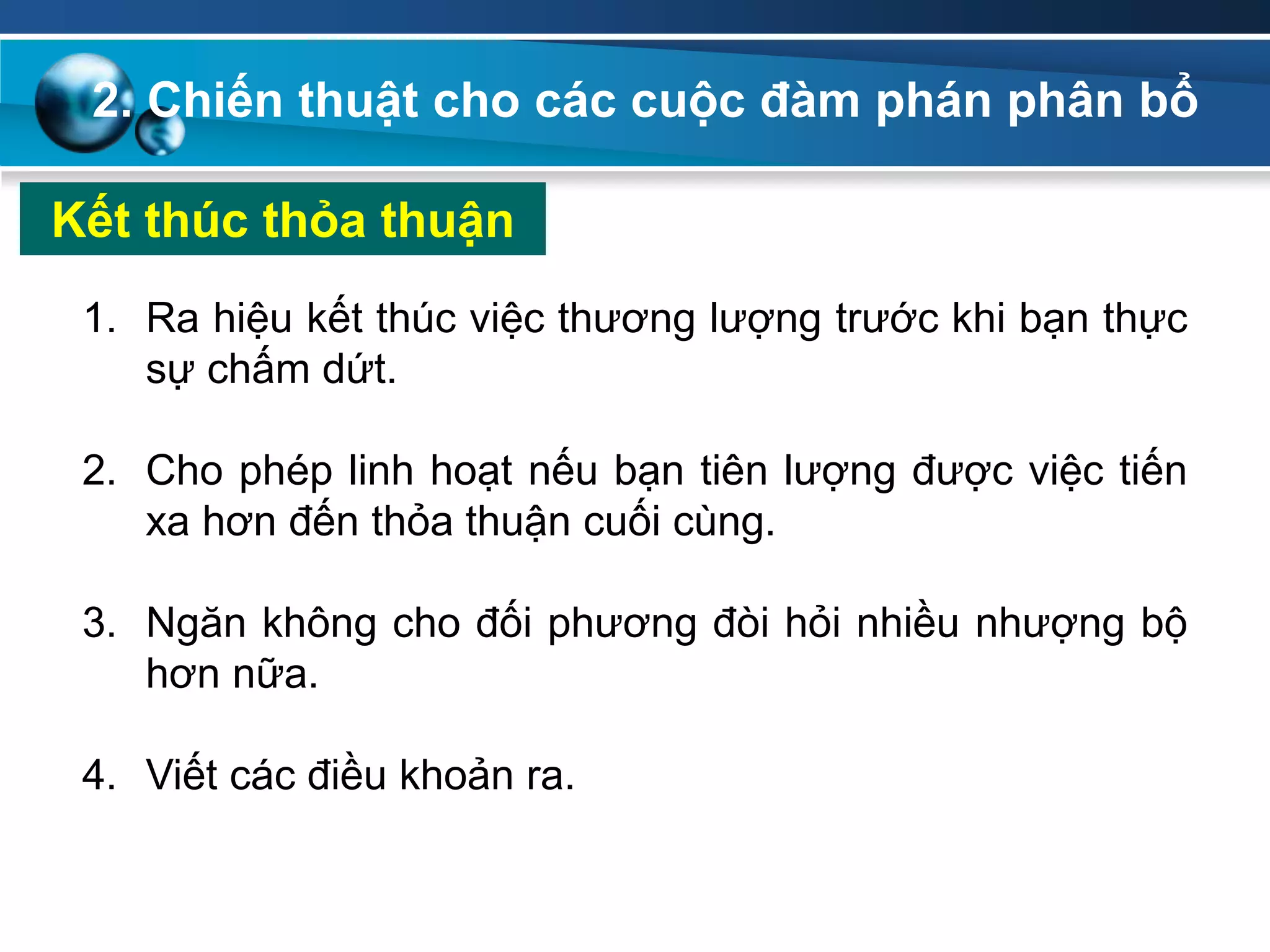 2. Chiến thuật cho các cuộc đàm phán phân bổ
Kết thúc thỏa thuận
1. Ra hiệu kết thúc việc thương lượng trước khi bạn thực
sự chấm dứt.
2. Cho phép linh hoạt nếu bạn tiên lượng được việc tiến
xa hơn đến thỏa thuận cuối cùng.
3. Ngăn không cho đối phương đòi hỏi nhiều nhượng bộ
hơn nữa.
4. Viết các điều khoản ra.
 