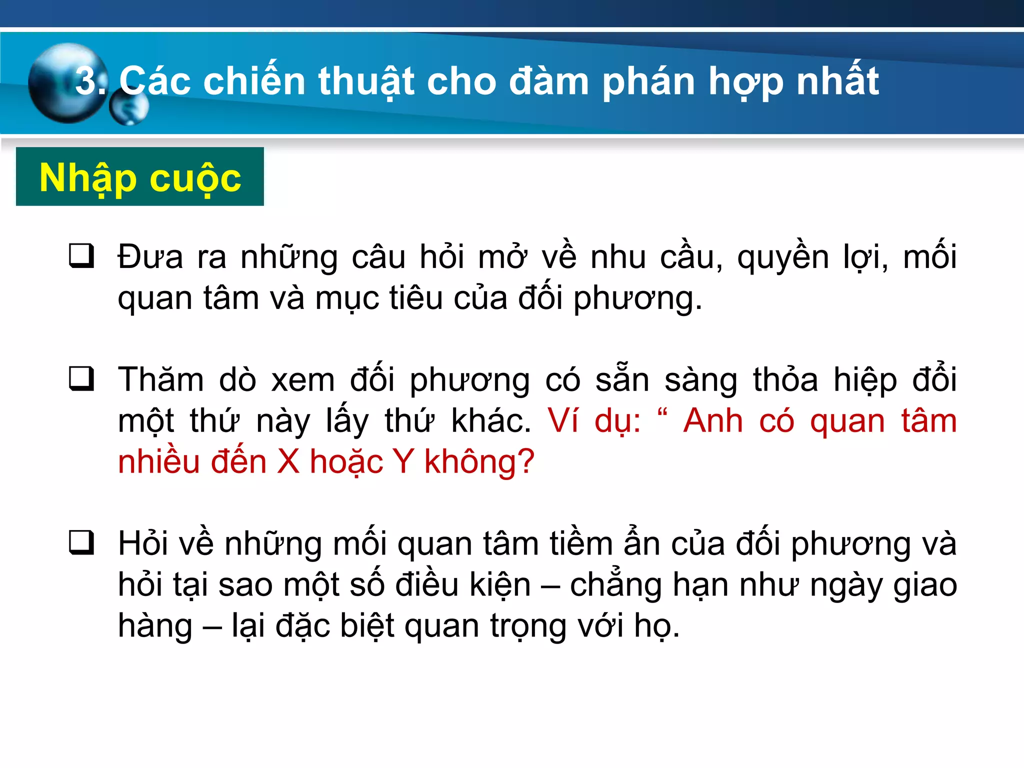 Nhập cuộc
 Đưa ra những câu hỏi mở về nhu cầu, quyền lợi, mối
quan tâm và mục tiêu của đối phương.
 Thăm dò xem đối phương có sẵn sàng thỏa hiệp đổi
một thứ này lấy thứ khác. Ví dụ: “ Anh có quan tâm
nhiều đến X hoặc Y không?
 Hỏi về những mối quan tâm tiềm ẩn của đối phương và
hỏi tại sao một số điều kiện – chẳng hạn như ngày giao
hàng – lại đặc biệt quan trọng với họ.
3. Các chiến thuật cho đàm phán hợp nhất
 