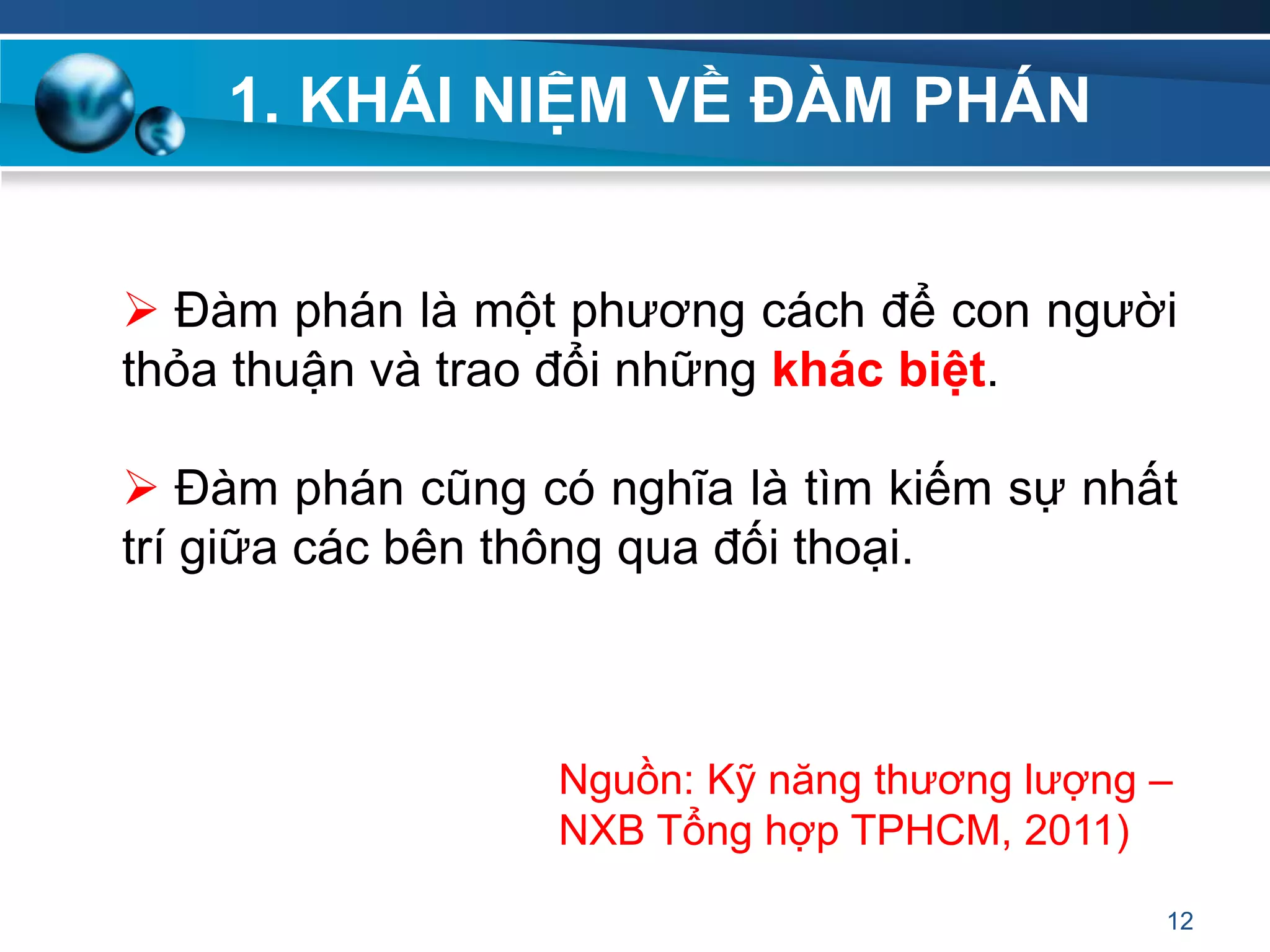1. KHÁI NIỆM VỀ ĐÀM PHÁN
 Đàm phán là một phương cách để con người
thỏa thuận và trao đổi những khác biệt.
 Đàm phán cũng có nghĩa là tìm kiếm sự nhất
trí giữa các bên thông qua đối thoại.
12
Nguồn: Kỹ năng thương lượng –
NXB Tổng hợp TPHCM, 2011)
 