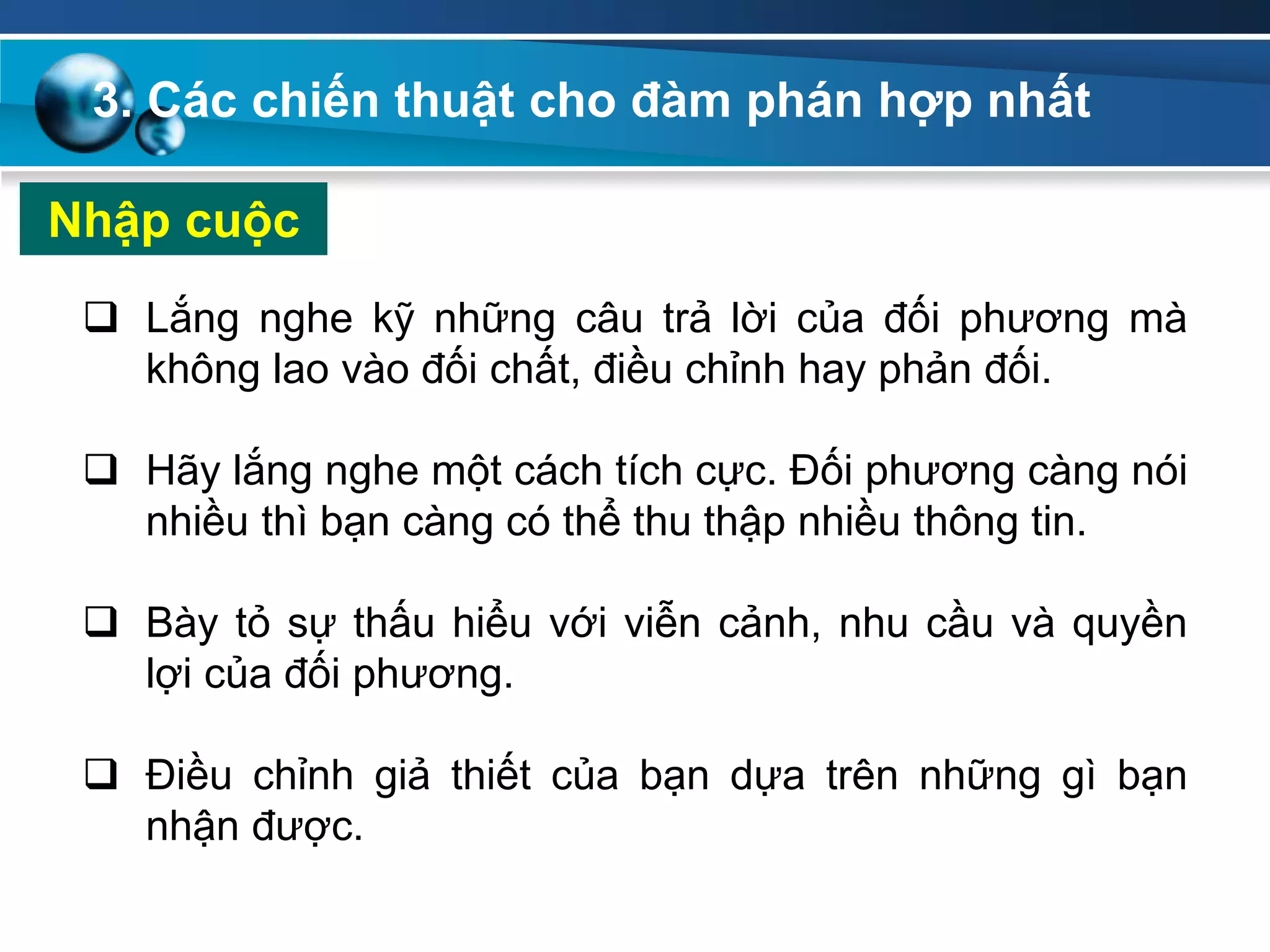 Nhập cuộc
 Lắng nghe kỹ những câu trả lời của đối phương mà
không lao vào đối chất, điều chỉnh hay phản đối.
 Hãy lắng nghe một cách tích cực. Đối phương càng nói
nhiều thì bạn càng có thể thu thập nhiều thông tin.
 Bày tỏ sự thấu hiểu với viễn cảnh, nhu cầu và quyền
lợi của đối phương.
 Điều chỉnh giả thiết của bạn dựa trên những gì bạn
nhận được.
3. Các chiến thuật cho đàm phán hợp nhất
 